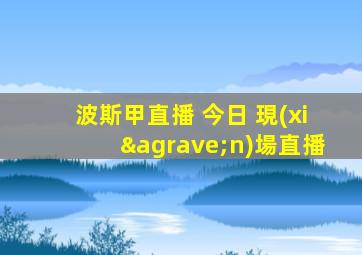 波斯甲直播 今日 現(xiàn)場直播